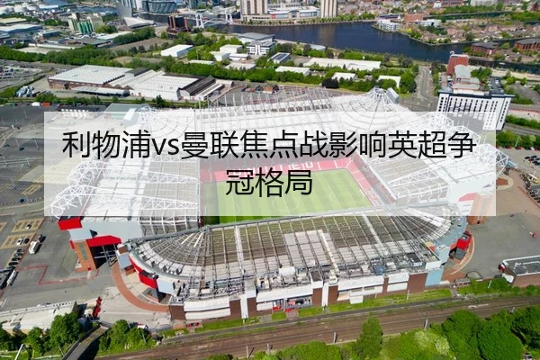 利物浦vs曼联焦点战影响英超争冠格局