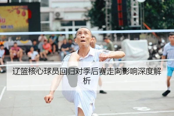辽篮核心球员回归对季后赛走向影响深度解析